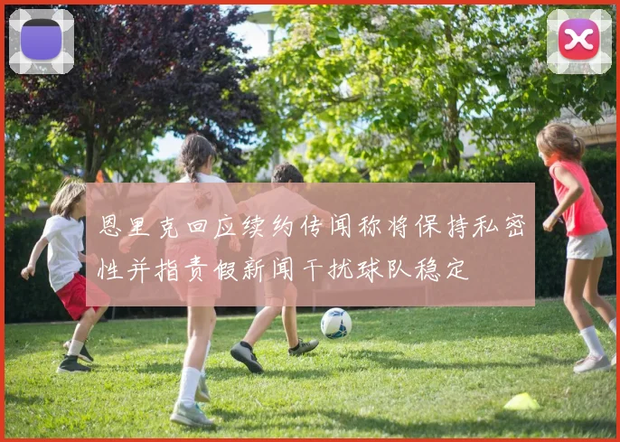 恩里克回应续约传闻称将保持私密性并指责假新闻干扰球队稳定