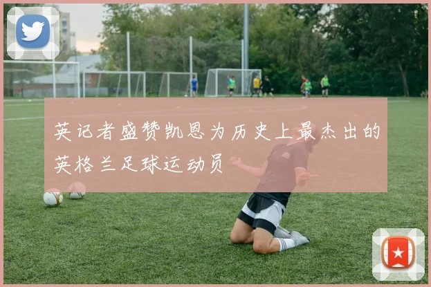 英记者盛赞凯恩为历史上最杰出的英格兰足球运动员