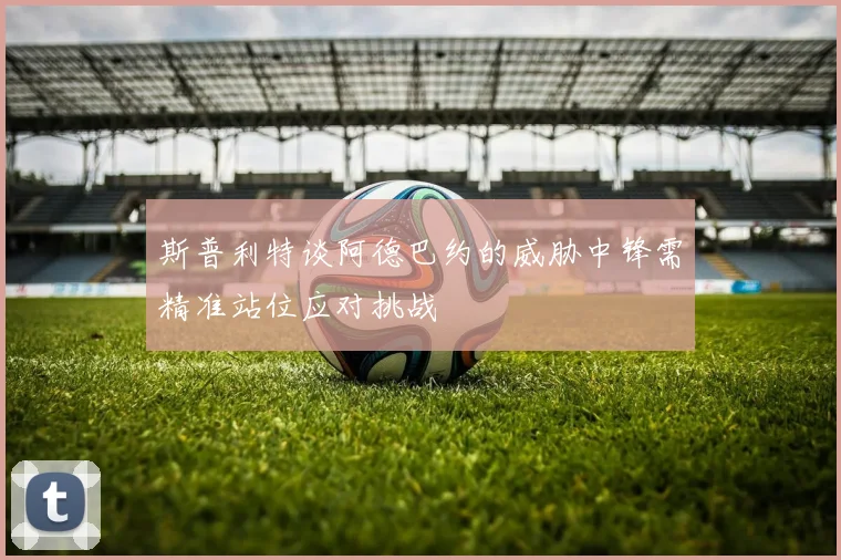 斯普利特谈阿德巴约的威胁中锋需精准站位应对挑战