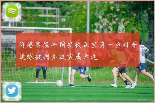 海港客场平国安收获宝贵一分对手进球被判无效实属幸运