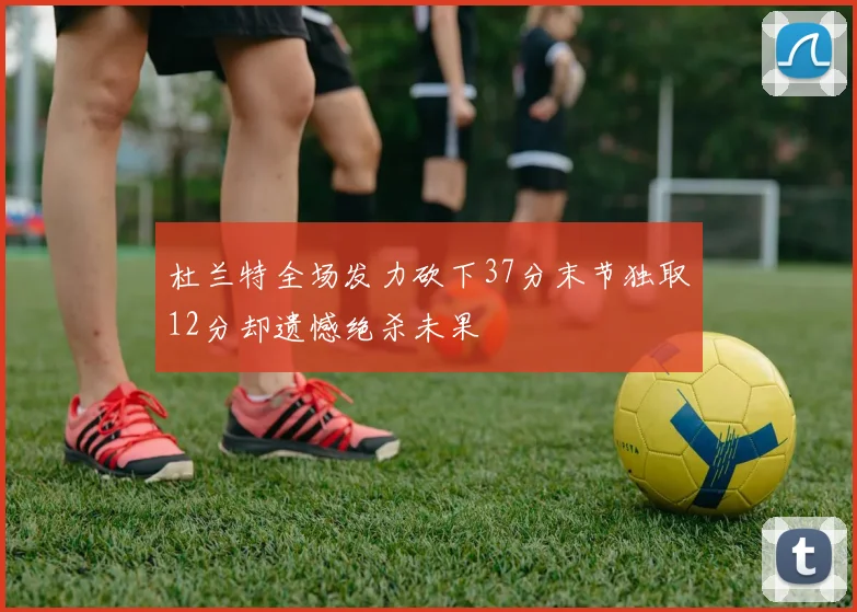 杜兰特全场发力砍下37分末节独取12分却遗憾绝杀未果
