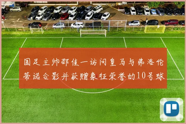 国足主帅邵佳一访问皇马与弗洛伦蒂诺合影并获赠象征荣誉的10号球衣