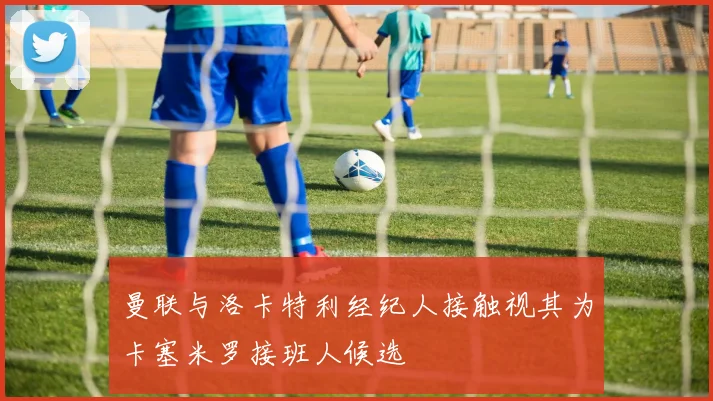 曼联与洛卡特利经纪人接触视其为卡塞米罗接班人候选