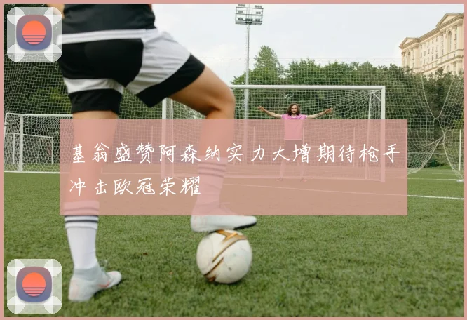基翁盛赞阿森纳实力大增期待枪手冲击欧冠荣耀
