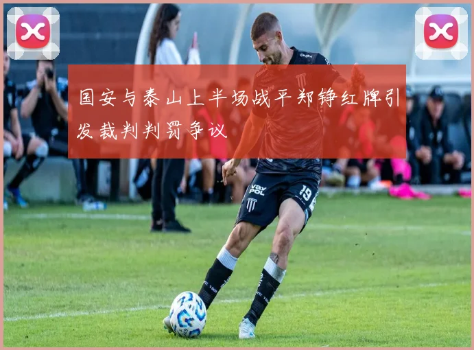 国安与泰山上半场战平郑铮红牌引发裁判判罚争议
