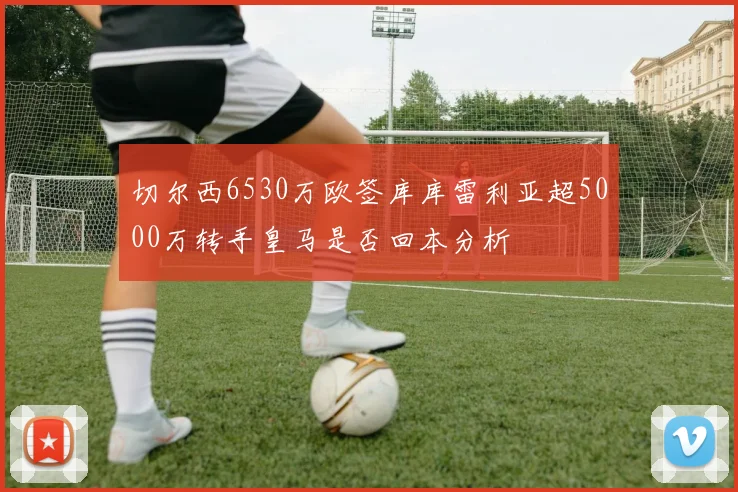 切尔西6530万欧签库库雷利亚超5000万转手皇马是否回本分析