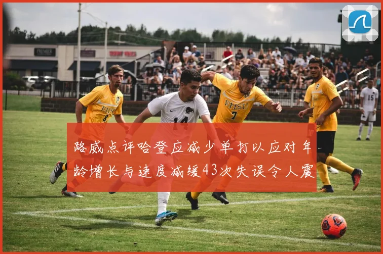 路威点评哈登应减少单打以应对年龄增长与速度减缓43次失误令人震惊