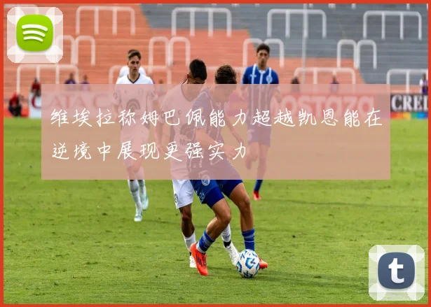 维埃拉称姆巴佩能力超越凯恩能在逆境中展现更强实力