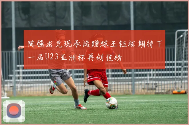 陶强龙兑现承诺赠球王钰栋期待下一届U23亚洲杯再创佳绩