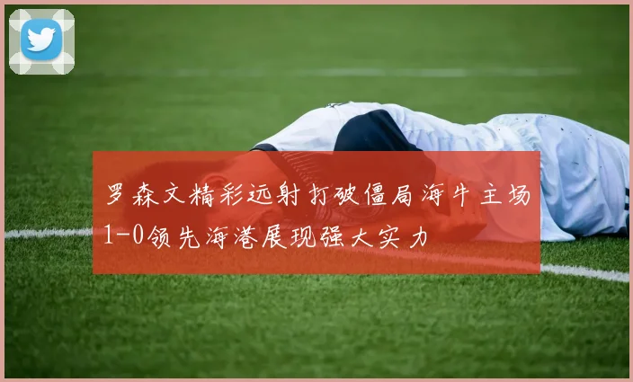 罗森文精彩远射打破僵局海牛主场1-0领先海港展现强大实力