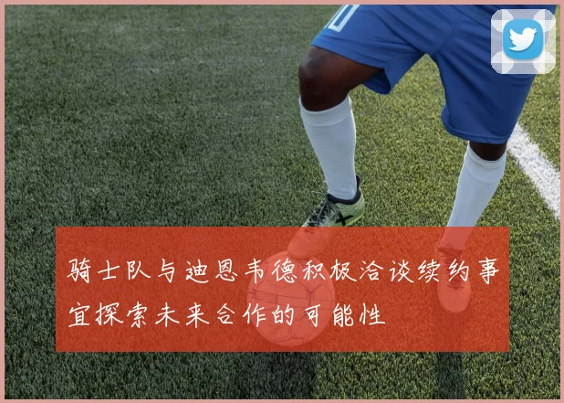 骑士队与迪恩韦德积极洽谈续约事宜探索未来合作的可能性