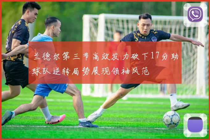 兰德尔第三节高效发力砍下17分助球队逆转局势展现领袖风范